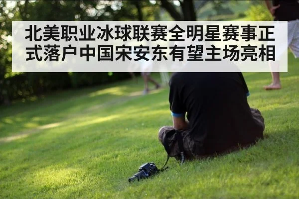 北美职业冰球联赛全明星赛事正式落户中国宋安东有望主场亮相