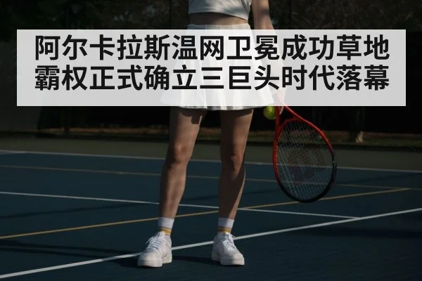 阿尔卡拉斯温网卫冕成功草地霸权正式确立三巨头时代落幕