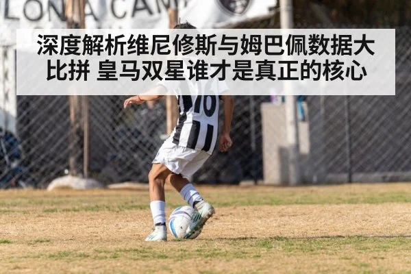 深度解析维尼修斯与姆巴佩数据大比拼 皇马双星谁才是真正的核心